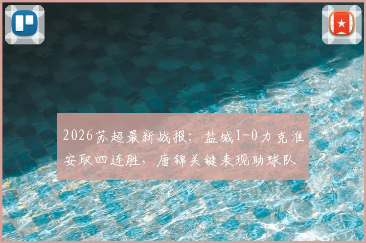 2026苏超最新战报：盐城1-0力克淮安取四连胜，唐锦关键表现助球队稳坐榜首，附积分榜详情