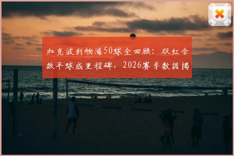 加克波利物浦50球全回顾：双红会扳平球成里程碑，2026赛季数据揭秘，何时冲击百球大关？