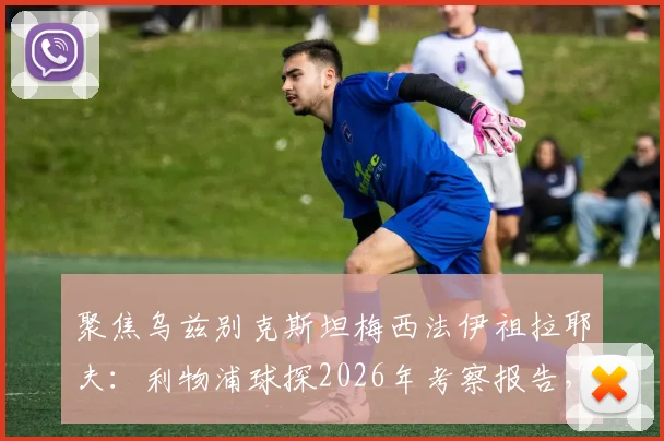 聚焦乌兹别克斯坦梅西法伊祖拉耶夫:利物浦球探2026年考察报告,深度解析其技术特点与登陆欧洲前景