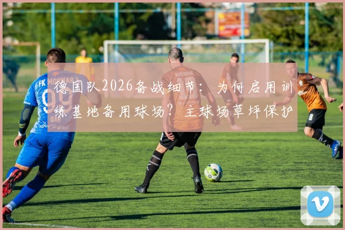德国队2026备战细节:为何启用训练基地备用球场?主球场草坪保护方案与训练策略全解析