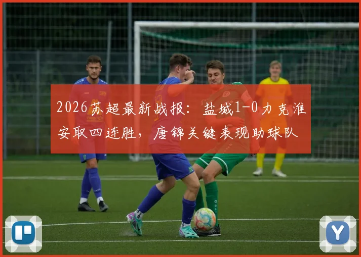 2026苏超最新战报:盐城1-0力克淮安取四连胜,唐锦关键表现助球队稳坐榜首,附积分榜详情