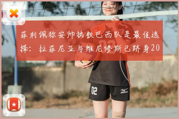 菲利佩称安帅执教巴西队是最佳选择：拉菲尼亚与维尼修斯已跻身2026年世界前五巨星行列