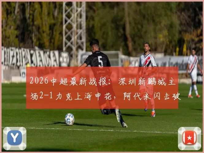 2026中超最新战报：深圳新鹏城主场2-1力克上海申花，阿代米闪击破门，卡尔采夫与拉唐点射建功