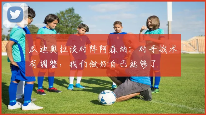瓜迪奥拉谈对阵阿森纳：对手战术有调整，我们做好自己就够了
