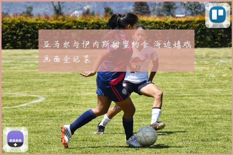 亚马尔与伊内斯甜蜜约会 海边嬉戏画面全记录