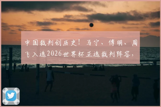 中国裁判创历史！马宁、傅明、周飞入选2026世界杯正选裁判阵容，执法前景与个人解析全览