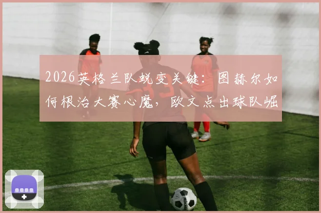 2026英格兰队蜕变关键:图赫尔如何根治大赛心魔,欧文点出球队崛起新内核