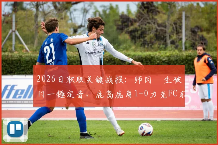 2026日职联关键战报:师冈柊生破门一锤定音,鹿岛鹿角1-0力克FC东京,附两队赛季近况分析