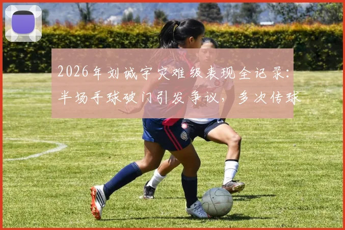 2026年刘诚宇灾难级表现全记录：半场手球破门引发争议，多次传球失误送礼葬送比赛