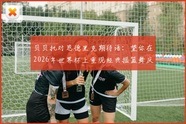 贝贝托对恩德里克期待语:望你在2026年世界杯上重现经典摇篮舞庆祝,罗马里奥也送祝福