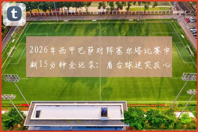 2026年西甲巴萨对阵塞尔塔比赛中断15分钟全记录：看台球迷突发心脏骤停，现场救援、比赛规则及类似事件深度回顾