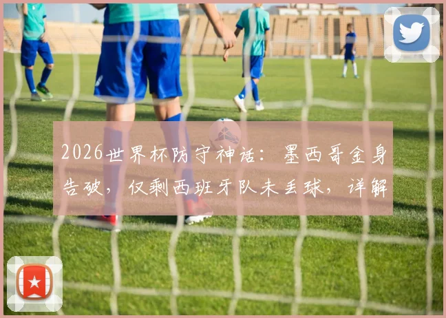 2026世界杯防守神话:墨西哥金身告破,仅剩西班牙队未丢球,详解两大豪强防线对比与历史纪录盘点