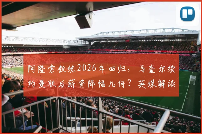 阿隆索教练2026年回归，马奎尔续约曼联后薪资降幅几何？英媒解读
