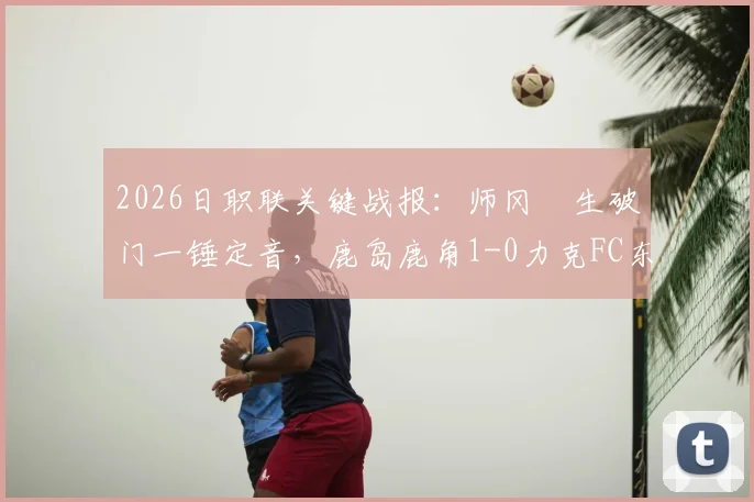2026日职联关键战报：师冈柊生破门一锤定音，鹿岛鹿角1-0力克FC东京，附两队赛季近况分析