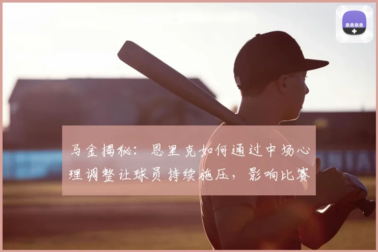 马金揭秘:恩里克如何通过中场心理调整让球员持续施压,影响比赛胜负