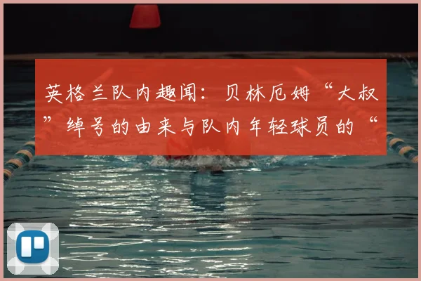 英格兰队内趣闻：贝林厄姆“大叔”绰号的由来与队内年轻球员的“资历”玩笑（2026更新版）