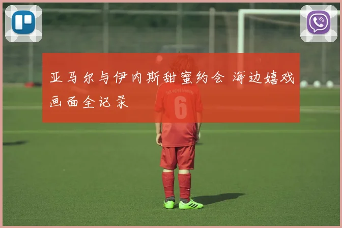 亚马尔与伊内斯甜蜜约会 海边嬉戏画面全记录