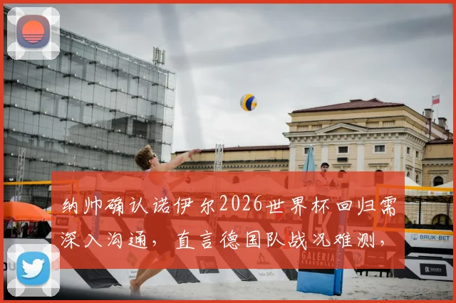 纳帅确认诺伊尔2026世界杯回归需深入沟通，直言德国队战况难测，门将位置悬念待解