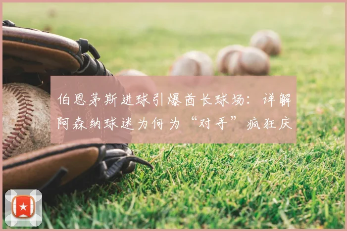伯恩茅斯进球引爆酋长球场：详解阿森纳球迷为何为“对手”疯狂庆祝，重温英超争冠经典名场面
