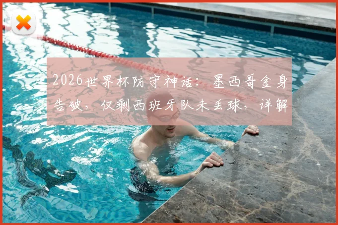 2026世界杯防守神话：墨西哥金身告破，仅剩西班牙队未丢球，详解两大豪强防线对比与历史纪录盘点