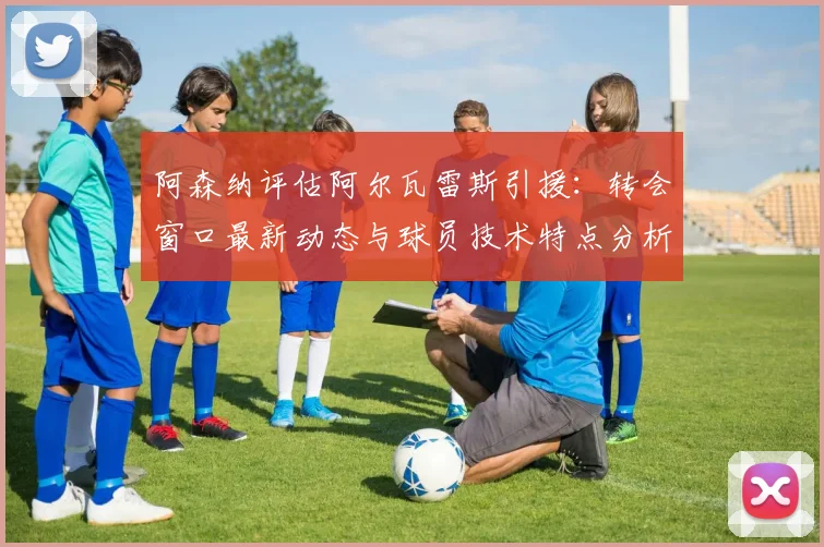 阿森纳评估阿尔瓦雷斯引援：转会窗口最新动态与球员技术特点分析，球迷关注焦点解读