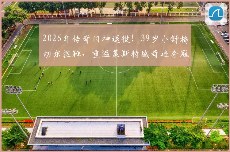 2026年传奇门神退役!39岁小舒梅切尔挂靴,重温莱斯特城奇迹夺冠之路