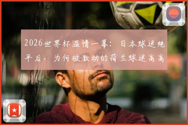 2026世界杯温情一幕:日本球迷绝平后,为何被激动的荷兰球迷高高抛起庆祝?