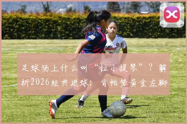 足球场上什么叫“拉小提琴”？解析2026经典进球：肯帕努黄金左脚弧线技术教学