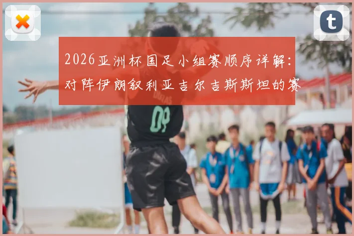 2026亚洲杯国足小组赛顺序详解:对阵伊朗叙利亚吉尔吉斯斯坦的赛程与出线分析