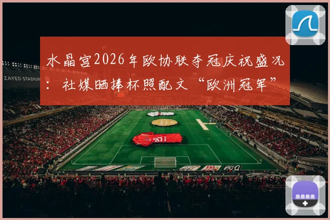 水晶宫2026年欧协联夺冠庆祝盛况：社媒晒捧杯照配文“欧洲冠军”引发热议