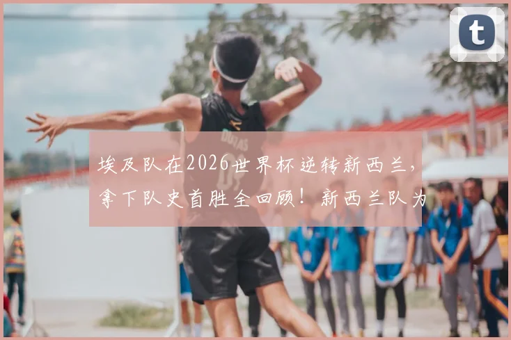 埃及队在2026世界杯逆转新西兰,拿下队史首胜全回顾!新西兰队为何至今难求一胜?