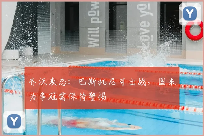 齐沃表态：巴斯托尼可出战，国米为争冠需保持警惕