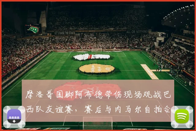 摩洛哥国脚阿布德带伤现场观战巴西队友谊赛,赛后与内马尔自拍合影引关注,附伤势最新情况